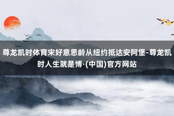 尊龙凯时体育宋好意思龄从纽约抵达安阿堡-尊龙凯时人生就是博·(中国)官方网站