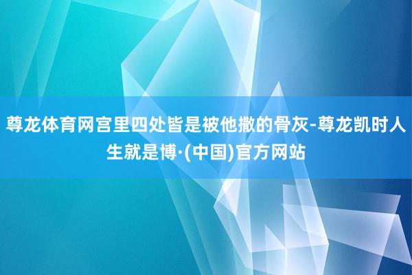 尊龙体育网宫里四处皆是被他撒的骨灰-尊龙凯时人生就是博·(中国)官方网站