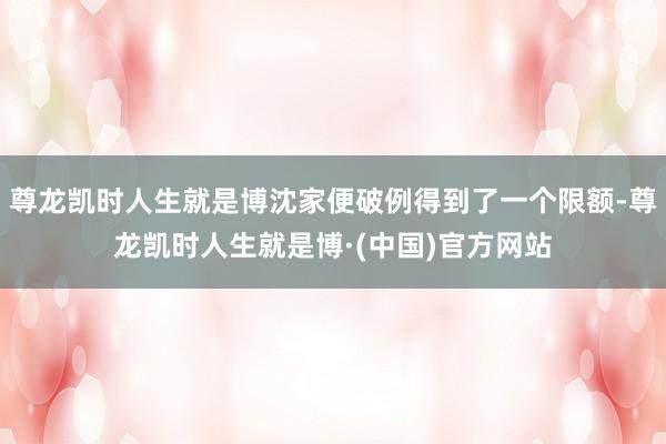 尊龙凯时人生就是博沈家便破例得到了一个限额-尊龙凯时人生就是博·(中国)官方网站