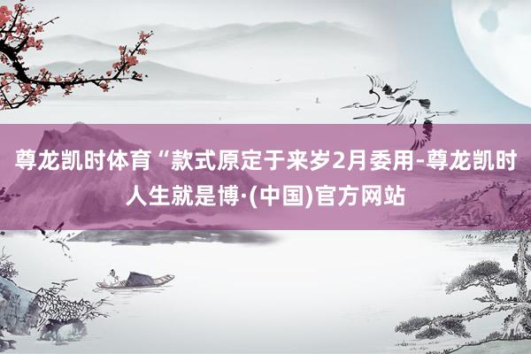 尊龙凯时体育　　“款式原定于来岁2月委用-尊龙凯时人生就是博·(中国)官方网站