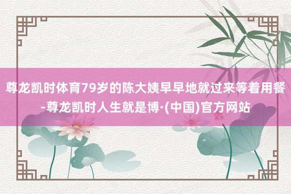 尊龙凯时体育79岁的陈大姨早早地就过来等着用餐-尊龙凯时人生就是博·(中国)官方网站