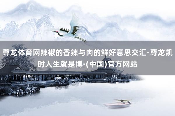 尊龙体育网辣椒的香辣与肉的鲜好意思交汇-尊龙凯时人生就是博·(中国)官方网站
