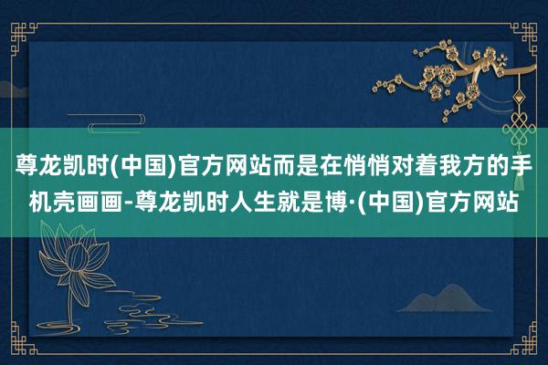 尊龙凯时(中国)官方网站而是在悄悄对着我方的手机壳画画-尊龙凯时人生就是博·(中国)官方网站
