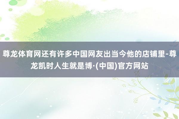 尊龙体育网还有许多中国网友出当今他的店铺里-尊龙凯时人生就是博·(中国)官方网站