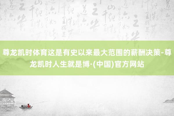 尊龙凯时体育这是有史以来最大范围的薪酬决策-尊龙凯时人生就是博·(中国)官方网站