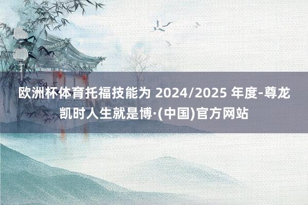 欧洲杯体育托福技能为 2024/2025 年度-尊龙凯时人生就是博·(中国)官方网站