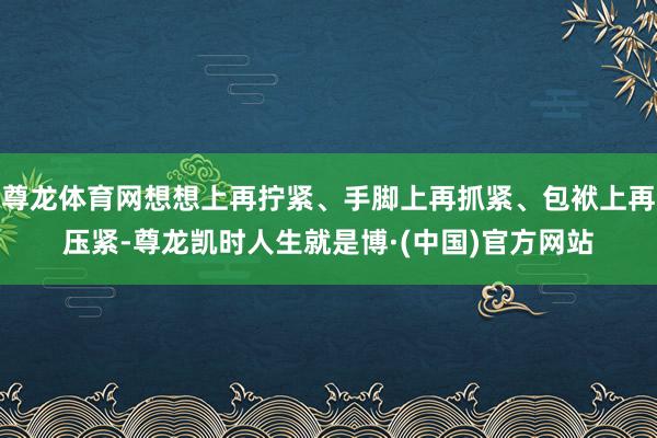 尊龙体育网想想上再拧紧、手脚上再抓紧、包袱上再压紧-尊龙凯时人生就是博·(中国)官方网站
