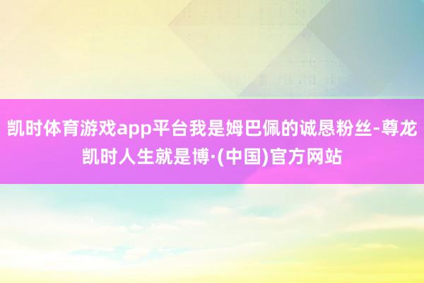 凯时体育游戏app平台我是姆巴佩的诚恳粉丝-尊龙凯时人生就是博·(中国)官方网站