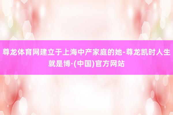 尊龙体育网建立于上海中产家庭的她-尊龙凯时人生就是博·(中国)官方网站