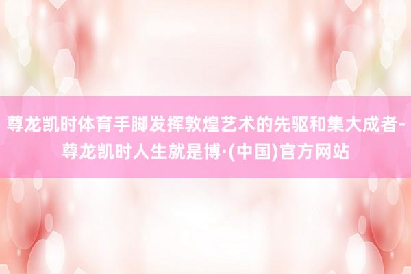 尊龙凯时体育手脚发挥敦煌艺术的先驱和集大成者-尊龙凯时人生就是博·(中国)官方网站