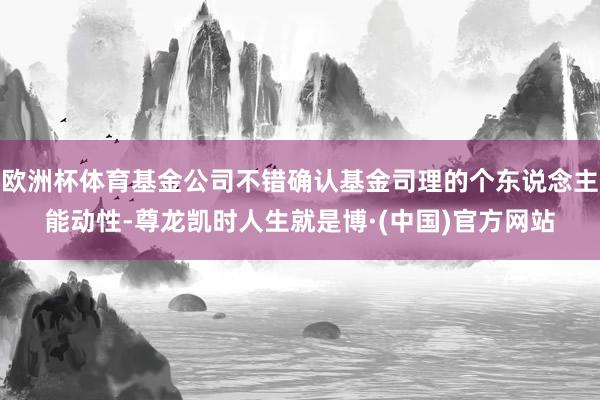 欧洲杯体育基金公司不错确认基金司理的个东说念主能动性-尊龙凯时人生就是博·(中国)官方网站