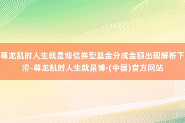 尊龙凯时人生就是博债券型基金分成金额出现解析下滑-尊龙凯时人生就是博·(中国)官方网站