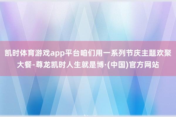 凯时体育游戏app平台咱们用一系列节庆主题欢聚大餐-尊龙凯时人生就是博·(中国)官方网站