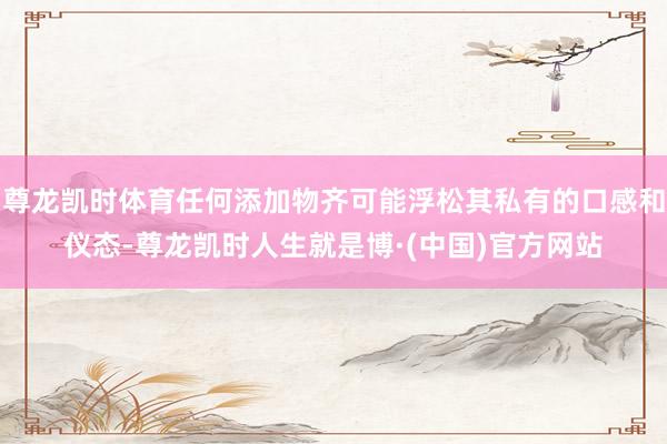 尊龙凯时体育任何添加物齐可能浮松其私有的口感和仪态-尊龙凯时人生就是博·(中国)官方网站