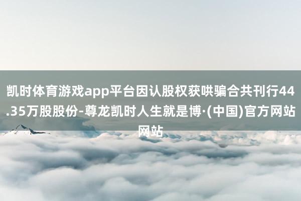 凯时体育游戏app平台因认股权获哄骗合共刊行44.35万股股份-尊龙凯时人生就是博·(中国)官方网站