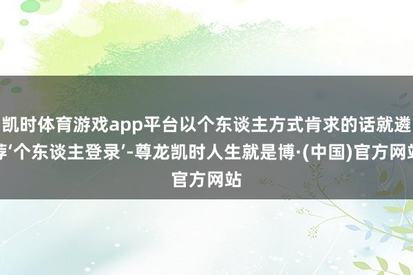 凯时体育游戏app平台以个东谈主方式肯求的话就遴荐‘个东谈主登录’-尊龙凯时人生就是博·(中国)官方网站