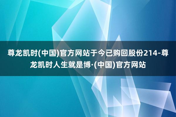 尊龙凯时(中国)官方网站于今已购回股份214-尊龙凯时人生就是博·(中国)官方网站