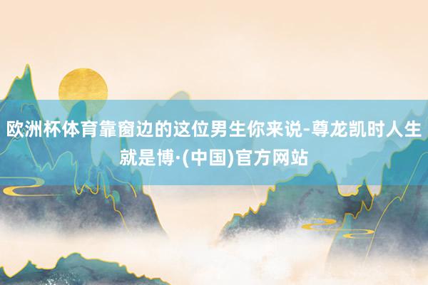 欧洲杯体育靠窗边的这位男生你来说-尊龙凯时人生就是博·(中国)官方网站