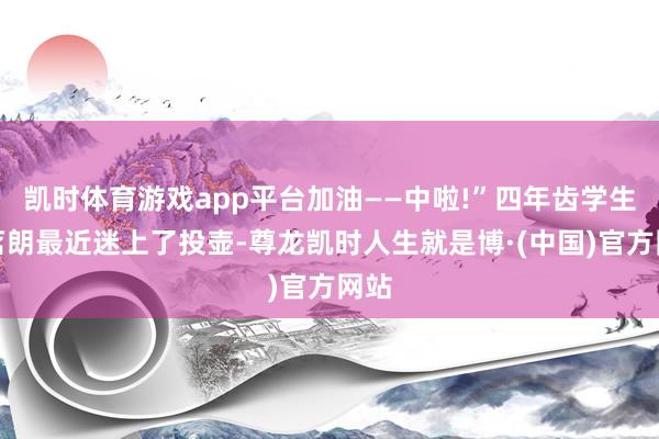 凯时体育游戏app平台加油——中啦!”四年齿学生朱茗朗最近迷上了投壶-尊龙凯时人生就是博·(中国)官方网站