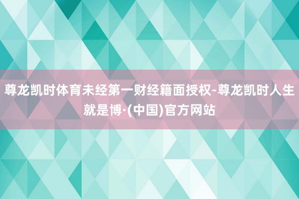 尊龙凯时体育未经第一财经籍面授权-尊龙凯时人生就是博·(中国)官方网站