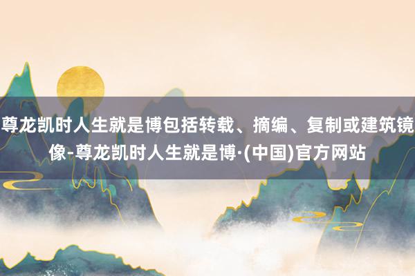尊龙凯时人生就是博包括转载、摘编、复制或建筑镜像-尊龙凯时人生就是博·(中国)官方网站