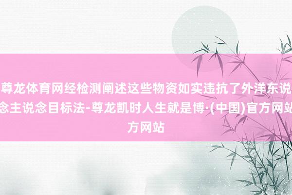 尊龙体育网经检测阐述这些物资如实违抗了外洋东说念主说念目标法-尊龙凯时人生就是博·(中国)官方网站