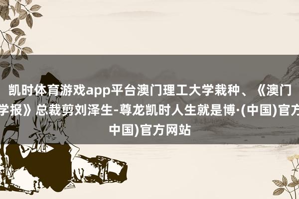 凯时体育游戏app平台澳门理工大学栽种、《澳门理工学报》总裁剪刘泽生-尊龙凯时人生就是博·(中国)官方网站