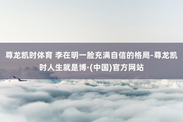 尊龙凯时体育 李在明一脸充满自信的格局-尊龙凯时人生就是博·(中国)官方网站