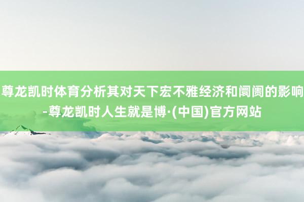 尊龙凯时体育分析其对天下宏不雅经济和阛阓的影响-尊龙凯时人生就是博·(中国)官方网站