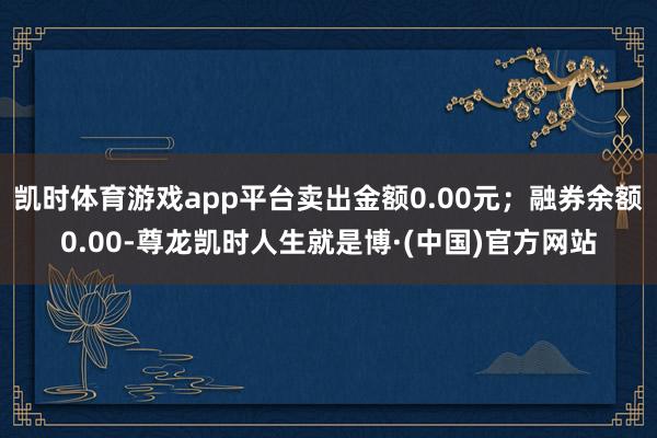 凯时体育游戏app平台卖出金额0.00元；融券余额0.00-尊龙凯时人生就是博·(中国)官方网站