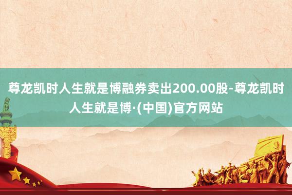 尊龙凯时人生就是博融券卖出200.00股-尊龙凯时人生就是博·(中国)官方网站