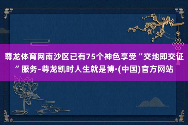 尊龙体育网南沙区已有75个神色享受“交地即交证”服务-尊龙凯时人生就是博·(中国)官方网站