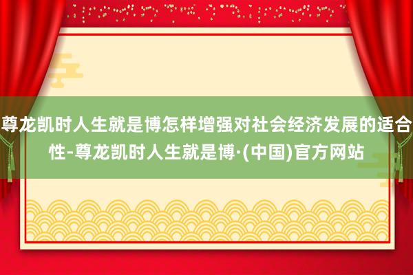 尊龙凯时人生就是博怎样增强对社会经济发展的适合性-尊龙凯时人生就是博·(中国)官方网站
