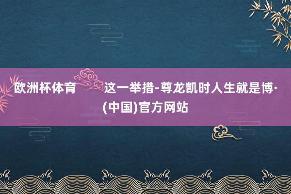 欧洲杯体育        这一举措-尊龙凯时人生就是博·(中国)官方网站