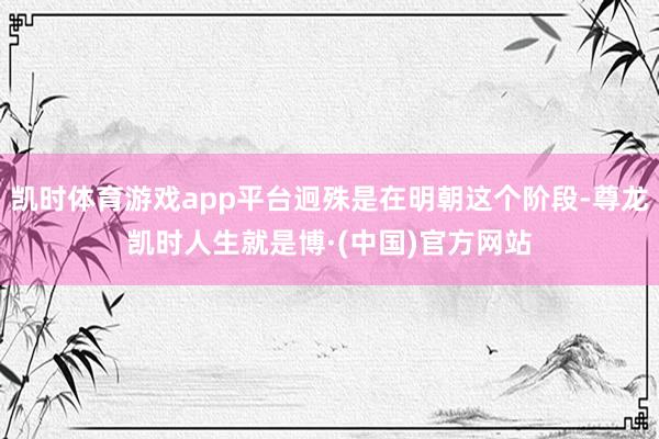 凯时体育游戏app平台迥殊是在明朝这个阶段-尊龙凯时人生就是博·(中国)官方网站