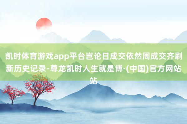 凯时体育游戏app平台岂论日成交依然周成交齐刷新历史记录-尊龙凯时人生就是博·(中国)官方网站