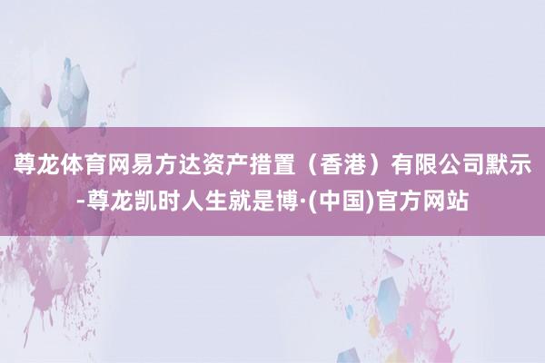 尊龙体育网　　易方达资产措置（香港）有限公司默示-尊龙凯时人生就是博·(中国)官方网站