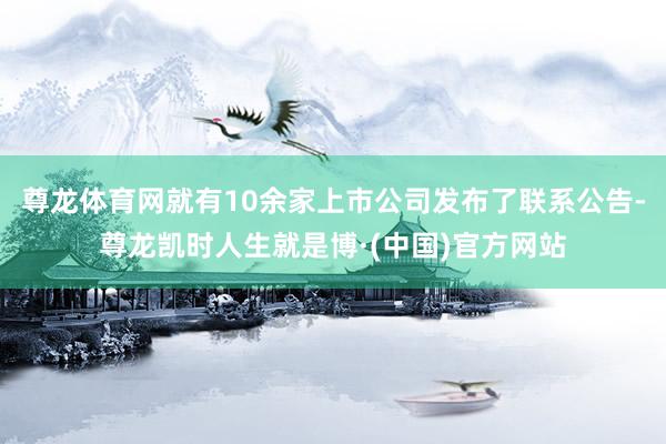 尊龙体育网就有10余家上市公司发布了联系公告-尊龙凯时人生就是博·(中国)官方网站