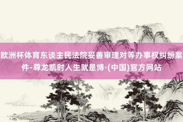 欧洲杯体育东谈主民法院妥善审理对等办事权纠纷案件-尊龙凯时人生就是博·(中国)官方网站