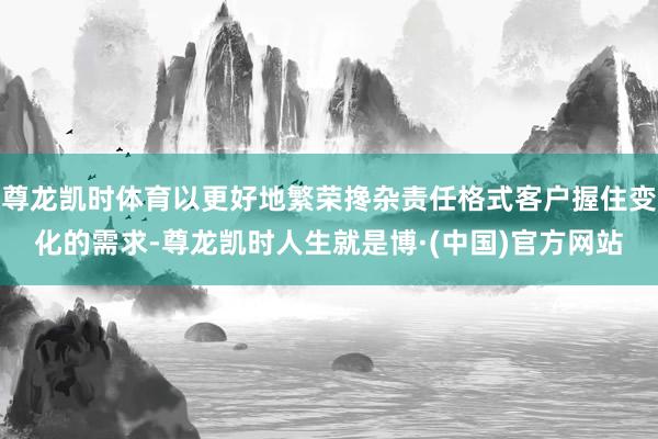 尊龙凯时体育以更好地繁荣搀杂责任格式客户握住变化的需求-尊龙凯时人生就是博·(中国)官方网站