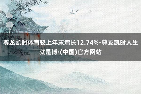 尊龙凯时体育较上年末增长12.74%-尊龙凯时人生就是博·(中国)官方网站