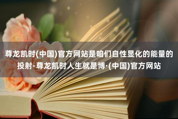 尊龙凯时(中国)官方网站是咱们自性显化的能量的投射-尊龙凯时人生就是博·(中国)官方网站