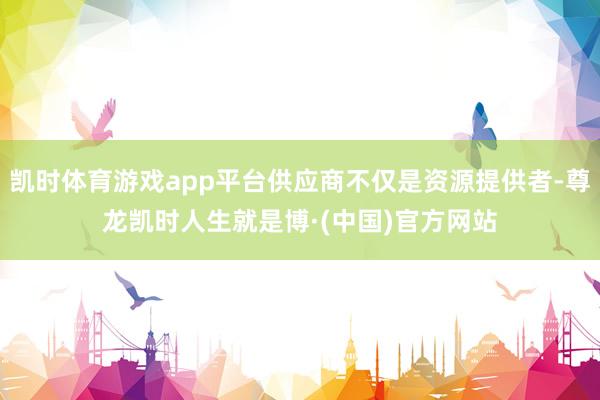 凯时体育游戏app平台供应商不仅是资源提供者-尊龙凯时人生就是博·(中国)官方网站