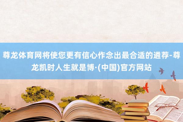 尊龙体育网将使您更有信心作念出最合适的遴荐-尊龙凯时人生就是博·(中国)官方网站