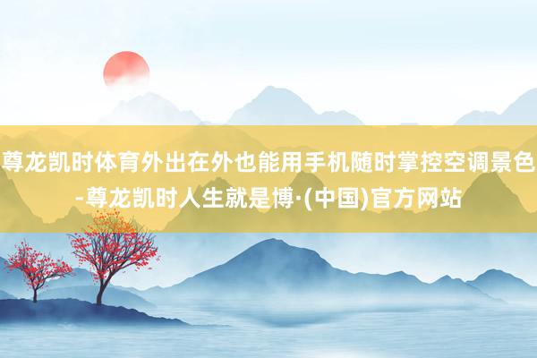 尊龙凯时体育外出在外也能用手机随时掌控空调景色-尊龙凯时人生就是博·(中国)官方网站