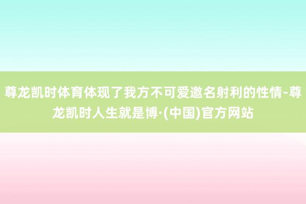 尊龙凯时体育体现了我方不可爱邀名射利的性情-尊龙凯时人生就是博·(中国)官方网站