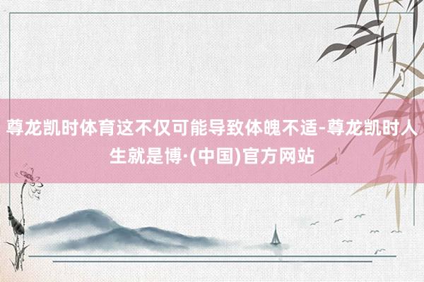 尊龙凯时体育这不仅可能导致体魄不适-尊龙凯时人生就是博·(中国)官方网站