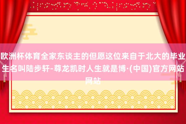 欧洲杯体育全家东谈主的但愿这位来自于北大的毕业生名叫陆步轩-尊龙凯时人生就是博·(中国)官方网站