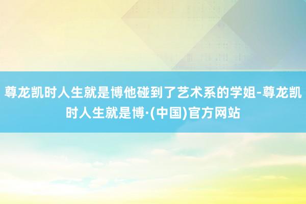 尊龙凯时人生就是博他碰到了艺术系的学姐-尊龙凯时人生就是博·(中国)官方网站