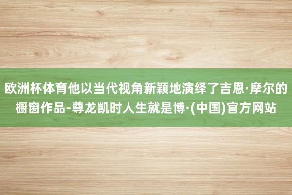 欧洲杯体育他以当代视角新颖地演绎了吉恩·摩尔的橱窗作品-尊龙凯时人生就是博·(中国)官方网站